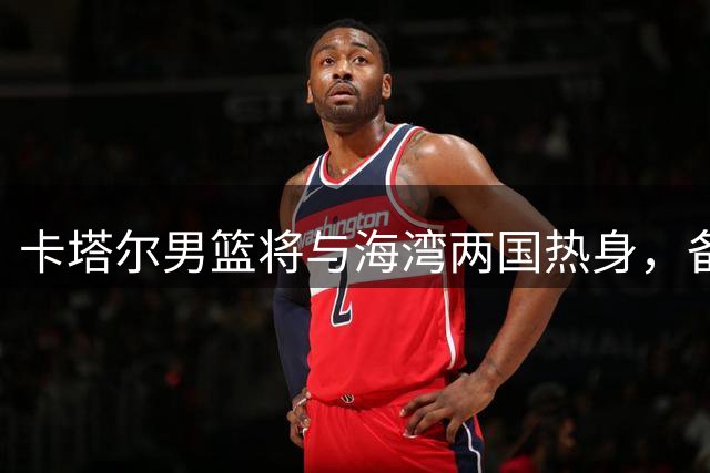 卡塔尔男篮将与海湾两国热身，备战世预赛硬仗