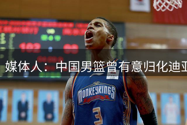 媒体人：中国男篮曾有意归化迪亚洛 但在7月22日明确关闭归化通道