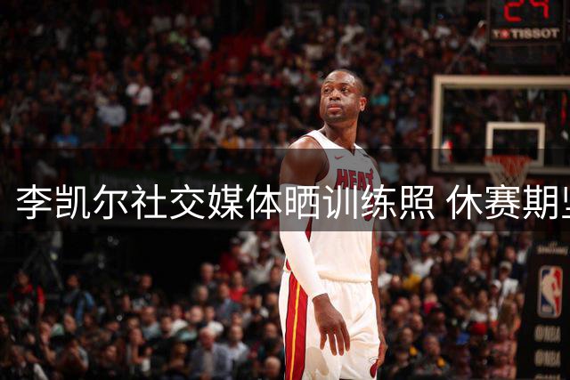 李凯尔社交媒体晒训练照 休赛期坚持场馆苦练