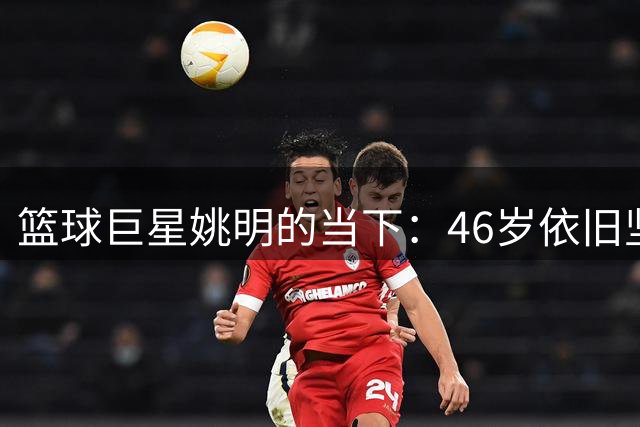 篮球巨星姚明的当下：46岁依旧坚守中国篮球事业