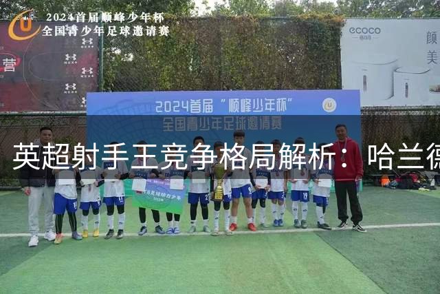 英超射手王竞争格局解析：哈兰德独占鳌头 新星蓄势待发
